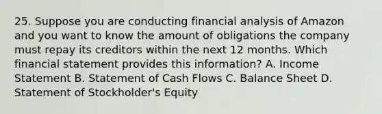 25. Suppose you are conducting financial analysis of Amazon and you want to know the amount of obligations the company must repay its creditors within the next 12 months. Which financial statement provides this information? A. Income Statement B. Statement of Cash Flows C. Balance Sheet D. Statement of Stockholder's Equity