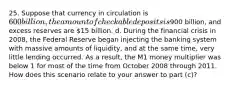 25. Suppose that currency in circulation is 600 billion, the amount of checkable deposits is900 billion, and excess reserves are 15 billion. d. During the financial crisis in 2008, the Federal Reserve began injecting the banking system with massive amounts of liquidity, and at the same time, very little lending occurred. As a result, the M1 money multiplier was below 1 for most of the time from October 2008 through 2011. How does this scenario relate to your answer to part (c)?