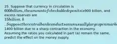 25. Suppose that currency in circulation is 600 billion, the amount of checkable deposits is900 billion, and excess reserves are 15 billion. b. Suppose the central bank conducts an unusually large open market purchase of bonds held by banks of1400 billion due to a sharp contraction in the economy. Assuming the ratios you calculated in part (a) remain the same, predict the effect on the money supply.