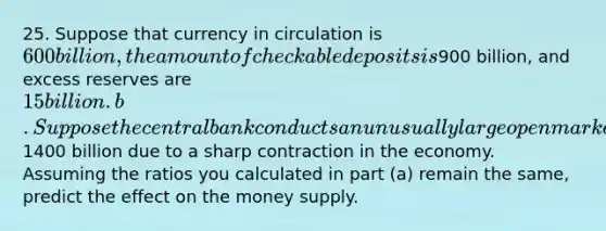 25. Suppose that currency in circulation is 600 billion, the amount of checkable deposits is900 billion, and excess reserves are 15 billion. b. Suppose the central bank conducts an unusually large open market purchase of bonds held by banks of1400 billion due to a sharp contraction in the economy. Assuming the ratios you calculated in part (a) remain the same, predict the effect on the money supply.