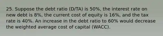 25. Suppose the debt ratio (D/TA) is 50%, the interest rate on new debt is 8%, the current cost of equity is 16%, and the tax rate is 40%. An increase in the debt ratio to 60% would decrease the weighted average cost of capital (WACC).