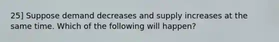 25] Suppose demand decreases and supply increases at the same time. Which of the following will happen?