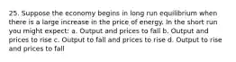 25. Suppose the economy begins in long run equilibrium when there is a large increase in the price of energy. In the short run you might expect: a. Output and prices to fall b. Output and prices to rise c. Output to fall and prices to rise d. Output to rise and prices to fall