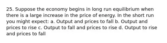 25. Suppose the economy begins in long run equilibrium when there is a large increase in the price of energy. In the short run you might expect: a. Output and prices to fall b. Output and prices to rise c. Output to fall and prices to rise d. Output to rise and prices to fall