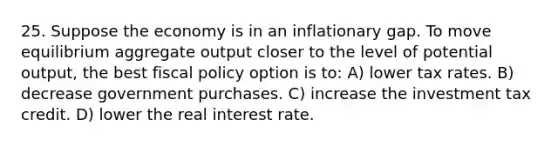 25. Suppose the economy is in an inflationary gap. To move equilibrium aggregate output closer to the level of potential output, the best fiscal policy option is to: A) lower tax rates. B) decrease government purchases. C) increase the investment tax credit. D) lower the real interest rate.