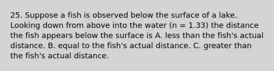 25. Suppose a fish is observed below the surface of a lake. Looking down from above into the water (n = 1.33) the distance the fish appears below the surface is A. less than the fish's actual distance. B. equal to the fish's actual distance. C. greater than the fish's actual distance.