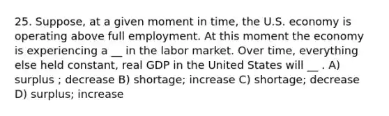 25. Suppose, at a given moment in time, the U.S. economy is operating above full employment. At this moment the economy is experiencing a __ in the labor market. Over time, everything else held constant, real GDP in the United States will __ . A) surplus ; decrease B) shortage; increase C) shortage; decrease D) surplus; increase