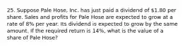 25. Suppose Pale Hose, Inc. has just paid a dividend of 1.80 per share. Sales and profits for Pale Hose are expected to grow at a rate of 8% per year. Its dividend is expected to grow by the same amount. If the required return is 14%, what is the value of a share of Pale Hose?