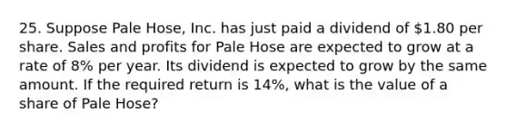 25. Suppose Pale Hose, Inc. has just paid a dividend of 1.80 per share. Sales and profits for Pale Hose are expected to grow at a rate of 8% per year. Its dividend is expected to grow by the same amount. If the required return is 14%, what is the value of a share of Pale Hose?