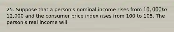 25. Suppose that a person's nominal income rises from 10,000 to12,000 and the consumer price index rises from 100 to 105. The person's real income will: