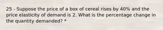 25 - Suppose the price of a box of cereal rises by 40% and the price elasticity of demand is 2. What is the percentage change in the quantity demanded? *