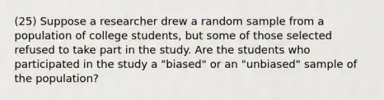 (25) Suppose a researcher drew a random sample from a population of college students, but some of those selected refused to take part in the study. Are the students who participated in the study a "biased" or an "unbiased" sample of the population?