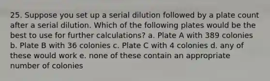 25. Suppose you set up a serial dilution followed by a plate count after a serial dilution. Which of the following plates would be the best to use for further calculations? a. Plate A with 389 colonies b. Plate B with 36 colonies c. Plate C with 4 colonies d. any of these would work e. none of these contain an appropriate number of colonies