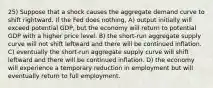 25) Suppose that a shock causes the aggregate demand curve to shift rightward. If the Fed does nothing, A) output initially will exceed potential GDP, but the economy will return to potential GDP with a higher price level. B) the short-run aggregate supply curve will not shift leftward and there will be continued inflation. C) eventually the short-run aggregate supply curve will shift leftward and there will be continued inflation. D) the economy will experience a temporary reduction in employment but will eventually return to full employment.