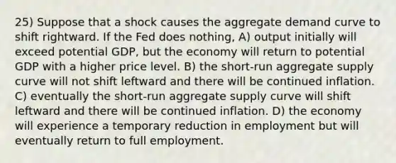 25) Suppose that a shock causes the aggregate demand curve to shift rightward. If the Fed does nothing, A) output initially will exceed potential GDP, but the economy will return to potential GDP with a higher price level. B) the short-run aggregate supply curve will not shift leftward and there will be continued inflation. C) eventually the short-run aggregate supply curve will shift leftward and there will be continued inflation. D) the economy will experience a temporary reduction in employment but will eventually return to full employment.