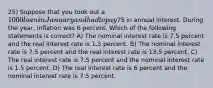 25) Suppose that you took out a 1000 loan in January and had to pay75 in annual interest. During the year, inflation was 6 percent. Which of the following statements is correct? A) The nominal interest rate is 7.5 percent and the real interest rate is 1.5 percent. B) The nominal interest rate is 7.5 percent and the real interest rate is 13.5 percent. C) The real interest rate is 7.5 percent and the nominal interest rate is 1.5 percent. D) The real interest rate is 6 percent and the nominal interest rate is 7.5 percent.