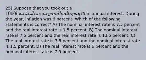 25) Suppose that you took out a 1000 loan in January and had to pay75 in annual interest. During the year, inflation was 6 percent. Which of the following statements is correct? A) The nominal interest rate is 7.5 percent and the real interest rate is 1.5 percent. B) The nominal interest rate is 7.5 percent and the real interest rate is 13.5 percent. C) The real interest rate is 7.5 percent and the nominal interest rate is 1.5 percent. D) The real interest rate is 6 percent and the nominal interest rate is 7.5 percent.