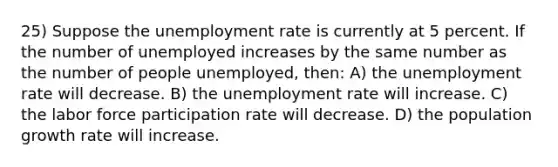 25) Suppose the unemployment rate is currently at 5 percent. If the number of unemployed increases by the same number as the number of people unemployed, then: A) the unemployment rate will decrease. B) the unemployment rate will increase. C) the labor force participation rate will decrease. D) the population growth rate will increase.