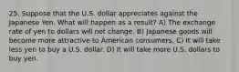 25. Suppose that the U.S. dollar appreciates against the Japanese Yen. What will happen as a result? A) The exchange rate of yen to dollars will not change. B) Japanese goods will become more attractive to American consumers. C) It will take less yen to buy a U.S. dollar. D) It will take more U.S. dollars to buy yen.