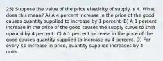 25) Suppose the value of the price elasticity of supply is 4. What does this mean? A) A 4 percent increase in the price of the good causes quantity supplied to increase by 1 percent. B) A 1 percent increase in the price of the good causes the supply curve to shift upward by 4 percent. C) A 1 percent increase in the price of the good causes quantity supplied to increase by 4 percent. D) For every 1 increase in price, quantity supplied increases by 4 units.