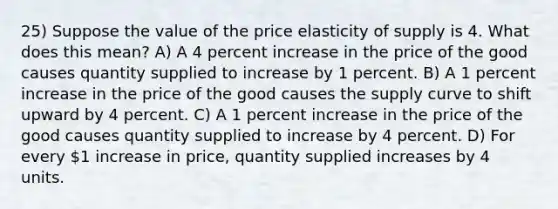 25) Suppose the value of the price elasticity of supply is 4. What does this mean? A) A 4 percent increase in the price of the good causes quantity supplied to increase by 1 percent. B) A 1 percent increase in the price of the good causes the supply curve to shift upward by 4 percent. C) A 1 percent increase in the price of the good causes quantity supplied to increase by 4 percent. D) For every 1 increase in price, quantity supplied increases by 4 units.