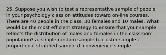 25. Suppose you wish to test a representative sample of people in your psychology class on attitudes toward on-line courses. There are 40 people in the class, 30 females and 10 males. What would be the most efficient strategy to ensure that your sample reflects the distribution of males and females in the classroom population? a. simple random sample b. cluster sample c. proportional stratified sample d. convenience sample