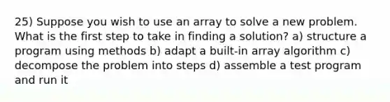 25) Suppose you wish to use an array to solve a new problem. What is the first step to take in finding a solution? a) structure a program using methods b) adapt a built-in array algorithm c) decompose the problem into steps d) assemble a test program and run it