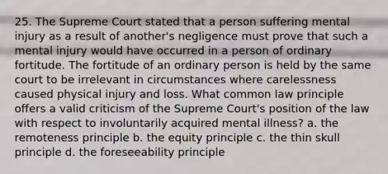 25. The Supreme Court stated that a person suffering mental injury as a result of another's negligence must prove that such a mental injury would have occurred in a person of ordinary fortitude. The fortitude of an ordinary person is held by the same court to be irrelevant in circumstances where carelessness caused physical injury and loss. What common law principle offers a valid criticism of the Supreme Court's position of the law with respect to involuntarily acquired mental illness? a. the remoteness principle b. the equity principle c. the thin skull principle d. the foreseeability principle