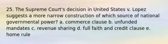 25. The Supreme Court's decision in United States v. Lopez suggests a more narrow construction of which source of national governmental power? a. commerce clause b. unfunded mandates c. revenue sharing d. full faith and credit clause e. home rule