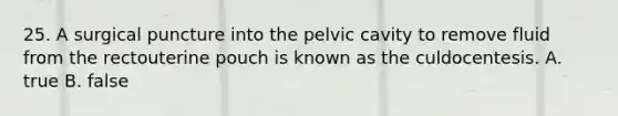 25. A surgical puncture into the pelvic cavity to remove fluid from the rectouterine pouch is known as the culdocentesis. A. true B. false