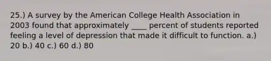 25.) A survey by the American College Health Association in 2003 found that approximately ____ percent of students reported feeling a level of depression that made it difficult to function. a.) 20 b.) 40 c.) 60 d.) 80