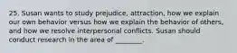 25. Susan wants to study prejudice, attraction, how we explain our own behavior versus how we explain the behavior of others, and how we resolve interpersonal conflicts. Susan should conduct research in the area of ________.