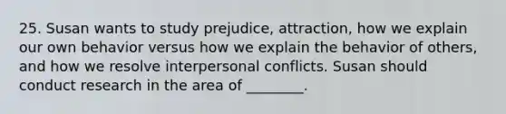 25. Susan wants to study prejudice, attraction, how we explain our own behavior versus how we explain the behavior of others, and how we resolve interpersonal conflicts. Susan should conduct research in the area of ________.