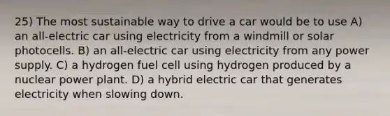 25) The most sustainable way to drive a car would be to use A) an all-electric car using electricity from a windmill or solar photocells. B) an all-electric car using electricity from any power supply. C) a hydrogen fuel cell using hydrogen produced by a nuclear power plant. D) a hybrid electric car that generates electricity when slowing down.