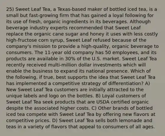 25) Sweet Leaf Tea, a Texas-based maker of bottled iced tea, is a small but fast-growing firm that has gained a loyal following for its use of fresh, organic ingredients in its beverages. Although beverage industry experts recommended that Sweet Leaf replace the organic cane sugar and honey it uses with less costly high-fructose corn syrup, Sweet Leaf refused because of the company's mission to provide a high-quality, organic beverage to consumers. The 11-year old company has 50 employees, and its products are available in 30% of the U.S. market. Sweet Leaf Tea recently received multi-million dollar investments which will enable the business to expand its national presence. Which of the following, if true, best supports the idea that Sweet Leaf Tea has implemented a competitive strategy of differentiation? A) New Sweet Leaf Tea customers are initially attracted to the unique labels and logo on the bottles. B) Loyal customers of Sweet Leaf Tea seek products that are USDA certified organic despite the associated higher costs. C) Other brands of bottled iced tea compete with Sweet Leaf Tea by offering new flavors at competitive prices. D) Sweet Leaf Tea sells both lemonade and teas in a variety of flavors that appeal to consumers of all ages.