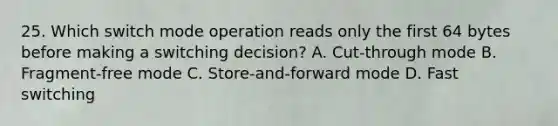 25. Which switch mode operation reads only the first 64 bytes before making a switching decision? A. Cut-through mode B. Fragment-free mode C. Store-and-forward mode D. Fast switching