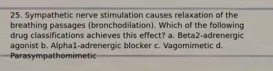 25. Sympathetic nerve stimulation causes relaxation of the breathing passages (bronchodilation). Which of the following drug classifications achieves this effect? a. Beta2-adrenergic agonist b. Alpha1-adrenergic blocker c. Vagomimetic d. Parasympathomimetic