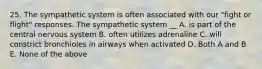 25. The sympathetic system is often associated with our "fight or flight" responses. The sympathetic system __ A. is part of the central nervous system B. often utilizes adrenaline C. will constrict bronchioles in airways when activated D. Both A and B E. None of the above