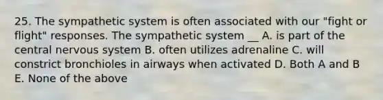 25. The sympathetic system is often associated with our "fight or flight" responses. The sympathetic system __ A. is part of the central <a href='https://www.questionai.com/knowledge/kThdVqrsqy-nervous-system' class='anchor-knowledge'>nervous system</a> B. often utilizes adrenaline C. will constrict bronchioles in airways when activated D. Both A and B E. None of the above