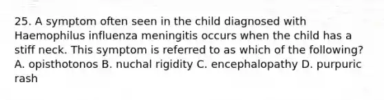 25. A symptom often seen in the child diagnosed with Haemophilus influenza meningitis occurs when the child has a stiff neck. This symptom is referred to as which of the following? A. opisthotonos B. nuchal rigidity C. encephalopathy D. purpuric rash