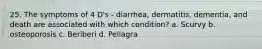 25. The symptoms of 4 D's - diarrhea, dermatitis, dementia, and death are associated with which condition? a. Scurvy b. osteoporosis c. Beriberi d. Pellagra