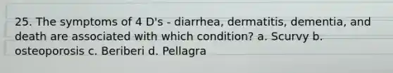 25. The symptoms of 4 D's - diarrhea, dermatitis, dementia, and death are associated with which condition? a. Scurvy b. osteoporosis c. Beriberi d. Pellagra