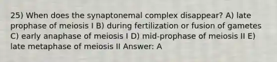 25) When does the synaptonemal complex disappear? A) late prophase of meiosis I B) during fertilization or fusion of gametes C) early anaphase of meiosis I D) mid-prophase of meiosis II E) late metaphase of meiosis II Answer: A