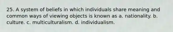 25. A system of beliefs in which individuals share meaning and common ways of viewing objects is known as a. nationality. b. culture. c. multiculturalism. d. individualism.