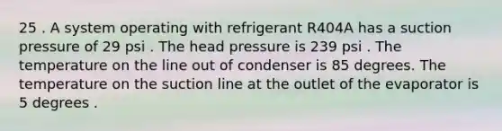 25 . A system operating with refrigerant R404A has a suction pressure of 29 psi . The head pressure is 239 psi . The temperature on the line out of condenser is 85 degrees. The temperature on the suction line at the outlet of the evaporator is 5 degrees .