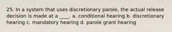 25. In a system that uses discretionary parole, the actual release decision is made at a ____. a. conditional hearing b. discretionary hearing c. mandatory hearing d. parole grant hearing