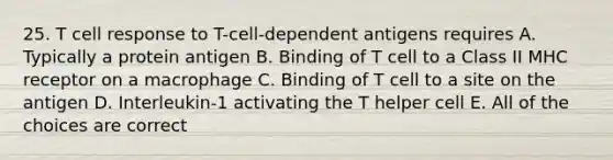 25. T cell response to T-cell-dependent antigens requires A. Typically a protein antigen B. Binding of T cell to a Class II MHC receptor on a macrophage C. Binding of T cell to a site on the antigen D. Interleukin-1 activating the T helper cell E. All of the choices are correct