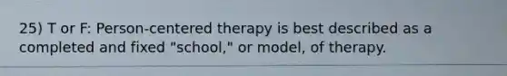 25) T or F: Person-centered therapy is best described as a completed and fixed "school," or model, of therapy.