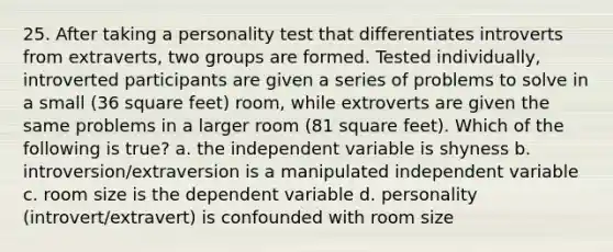 25. After taking a personality test that differentiates introverts from extraverts, two groups are formed. Tested individually, introverted participants are given a series of problems to solve in a small (36 square feet) room, while extroverts are given the same problems in a larger room (81 square feet). Which of the following is true? a. the independent variable is shyness b. introversion/extraversion is a manipulated independent variable c. room size is the dependent variable d. personality (introvert/extravert) is confounded with room size