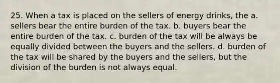 25. When a tax is placed on the sellers of energy drinks, the a. sellers bear the entire burden of the tax. b. buyers bear the entire burden of the tax. c. burden of the tax will be always be equally divided between the buyers and the sellers. d. burden of the tax will be shared by the buyers and the sellers, but the division of the burden is not always equal.